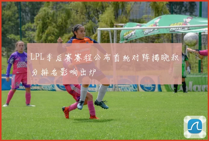 LPL季后赛赛程公布首轮对阵揭晓积分排名影响出炉