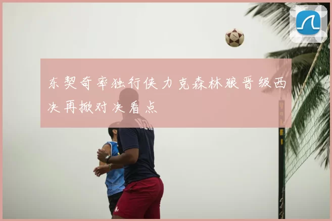 东契奇率独行侠力克森林狼晋级西决再掀对决看点