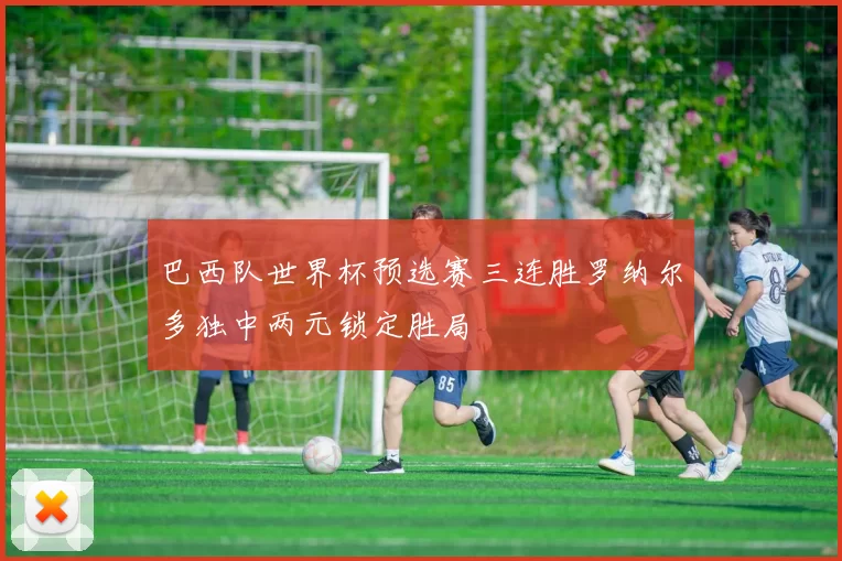 巴西队世界杯预选赛三连胜罗纳尔多独中两元锁定胜局