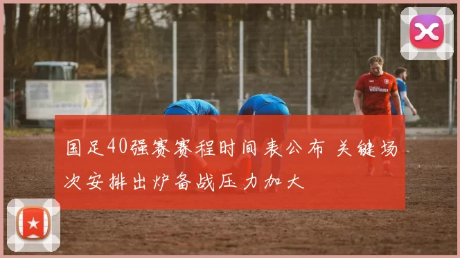 国足40强赛赛程时间表公布 关键场次安排出炉备战压力加大