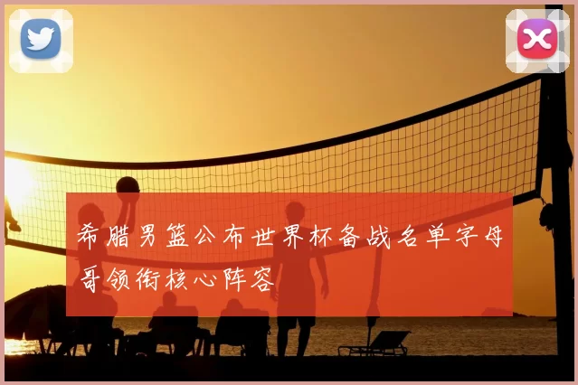 希腊男篮公布世界杯备战名单字母哥领衔核心阵容