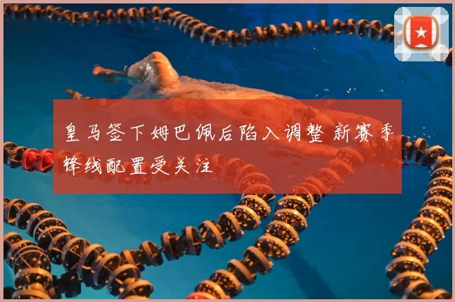 皇马签下姆巴佩后陷入调整 新赛季锋线配置受关注