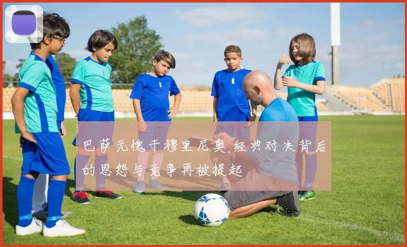 巴萨无愧于穆里尼奥 经典对决背后的恩怨与竞争再被提起