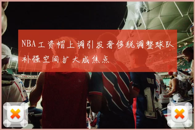 NBA工资帽上调引发奢侈税调整球队补强空间扩大成焦点