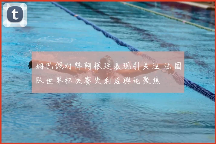 姆巴佩对阵阿根廷表现引关注 法国队世界杯决赛失利后舆论聚焦