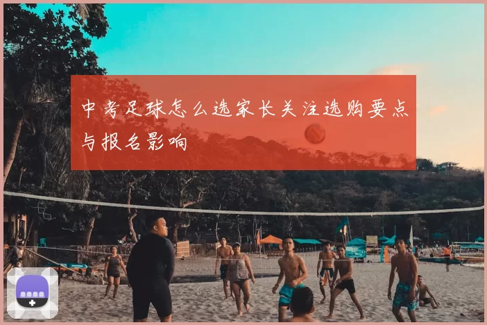 中考足球怎么选家长关注选购要点与报名影响