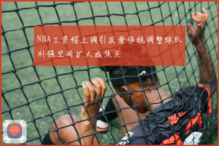 NBA工资帽上调引发奢侈税调整球队补强空间扩大成焦点