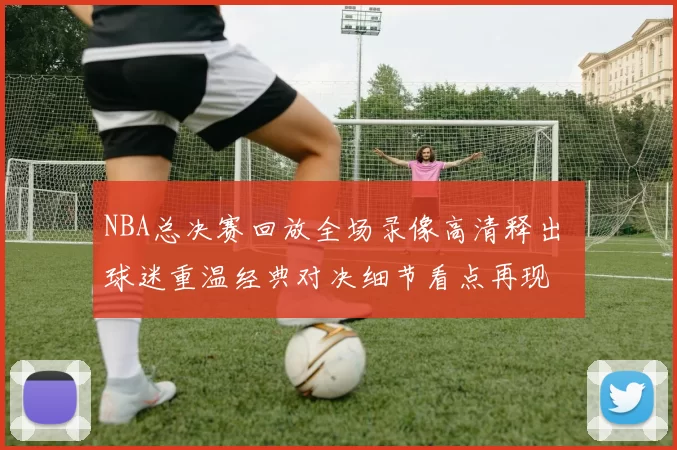 NBA总决赛回放全场录像高清释出 球迷重温经典对决细节看点再现