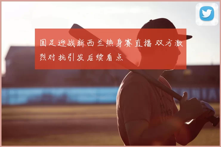 国足迎战新西兰热身赛直播 双方激烈对抗引发后续看点