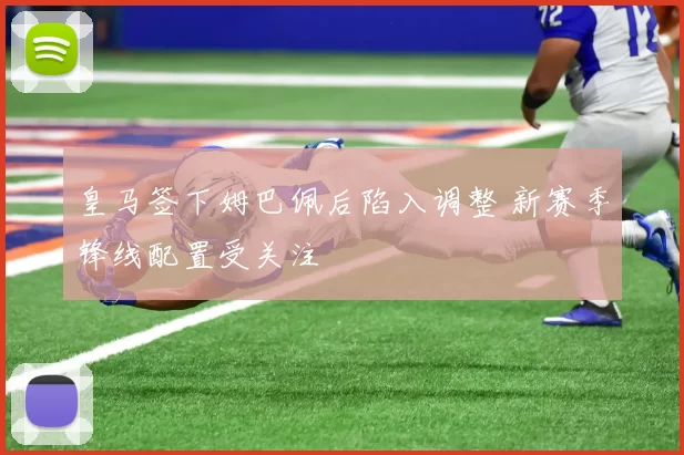 皇马签下姆巴佩后陷入调整 新赛季锋线配置受关注