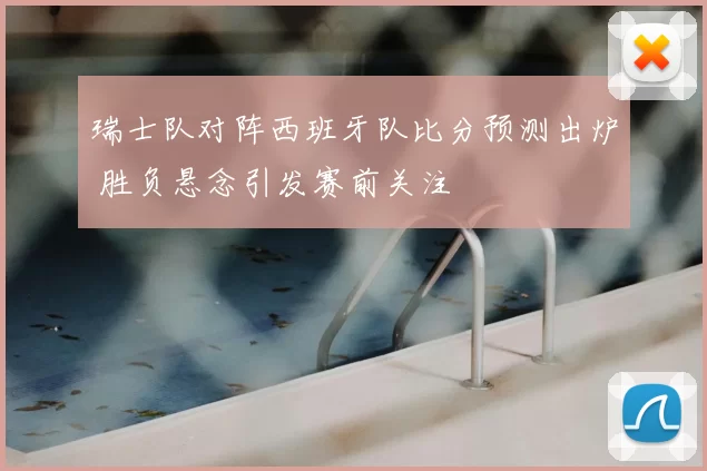 瑞士队对阵西班牙队比分预测出炉 胜负悬念引发赛前关注