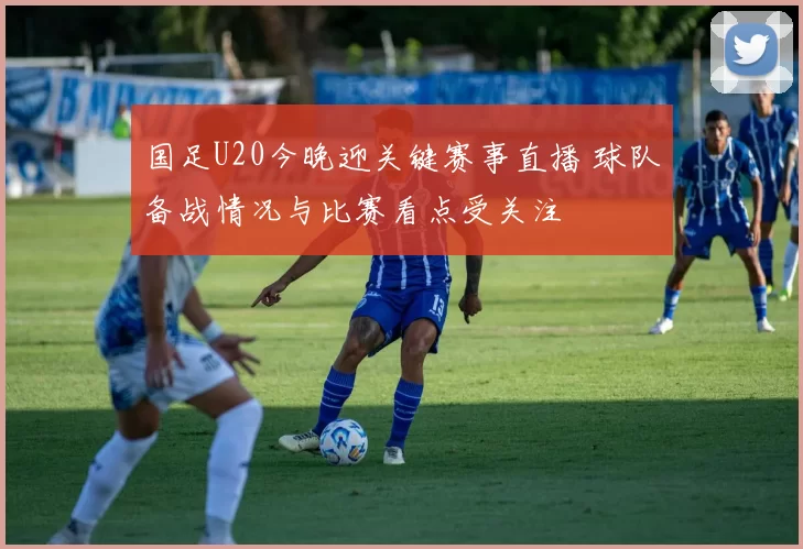国足U20今晚迎关键赛事直播 球队备战情况与比赛看点受关注