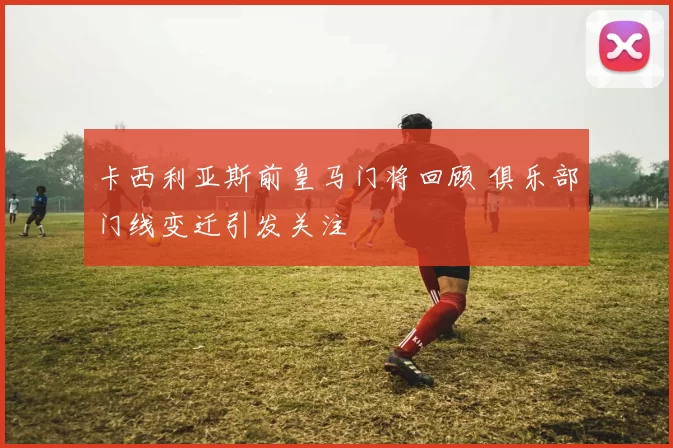 卡西利亚斯前皇马门将回顾 俱乐部门线变迁引发关注