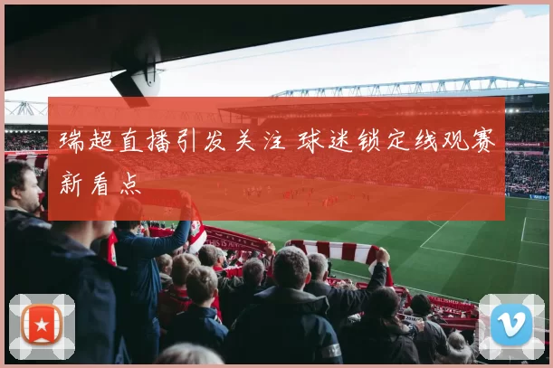 瑞超直播引发关注 球迷锁定线观赛新看点