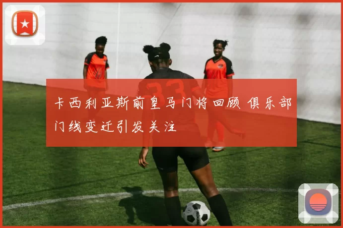 卡西利亚斯前皇马门将回顾 俱乐部门线变迁引发关注