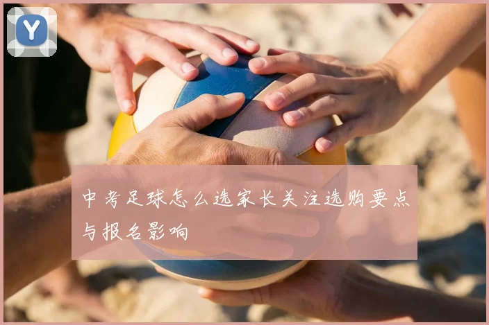 中考足球怎么选家长关注选购要点与报名影响