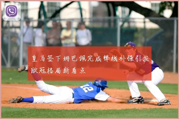 皇马签下姆巴佩完成锋线补强引发欧冠格局新看点