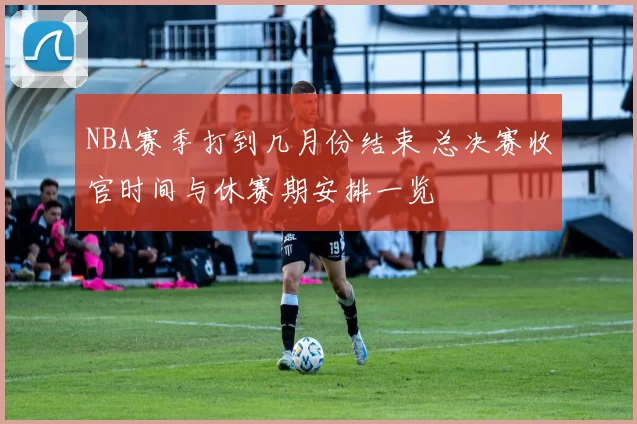 NBA赛季打到几月份结束 总决赛收官时间与休赛期安排一览