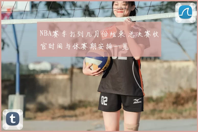 NBA赛季打到几月份结束 总决赛收官时间与休赛期安排一览