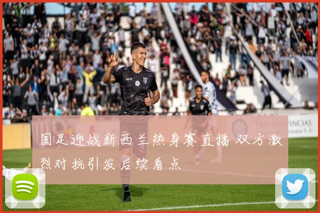 国足迎战新西兰热身赛直播 双方激烈对抗引发后续看点