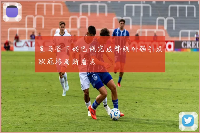 皇马签下姆巴佩完成锋线补强引发欧冠格局新看点